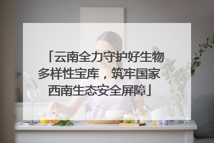 云南全力守护好生物多样性宝库，筑牢国家西南生态安全屏障