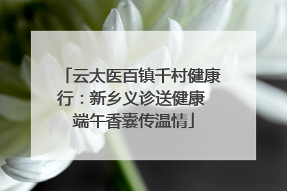 云太医百镇千村健康行：新乡义诊送健康 端午香囊传温情