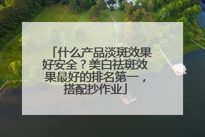 什么产品淡斑效果好安全？美白祛斑效果最好的排名第一，搭配抄作业
