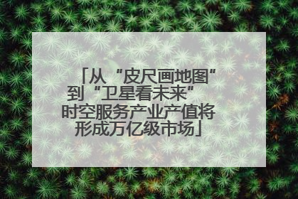 从“皮尺画地图”到“卫星看未来” 时空服务产业产值将形成万亿级市场