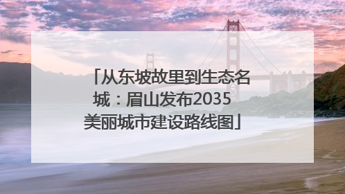 从东坡故里到生态名城：眉山发布2035美丽城市建设路线图