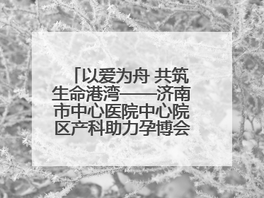 以爱为舟 共筑生命港湾——济南市中心医院中心院区产科助力孕博会温情纪实