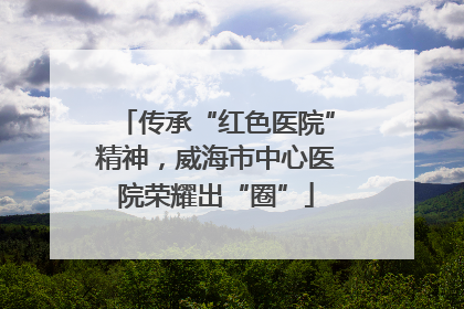 传承“红色医院”精神，威海市中心医院荣耀出“圈”