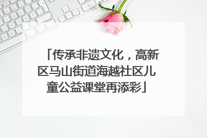 传承非遗文化，高新区马山街道海越社区儿童公益课堂再添彩