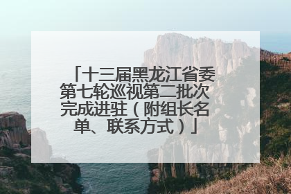 十三届黑龙江省委第七轮巡视第二批次完成进驻（附组长名单、联系方式）