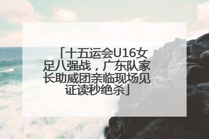 十五运会U16女足八强战，广东队家长助威团亲临现场见证读秒绝杀