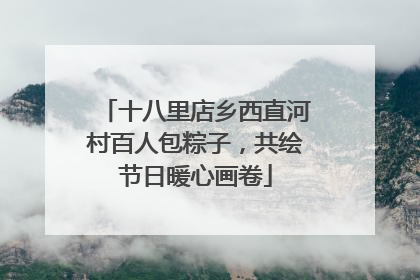 十八里店乡西直河村百人包粽子，共绘节日暖心画卷