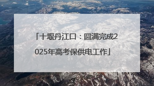 十堰丹江口：圆满完成2025年高考保供电工作
