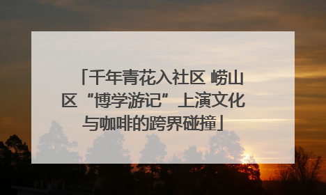 千年青花入社区 崂山区“博学游记”上演文化与咖啡的跨界碰撞