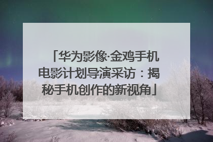 华为影像·金鸡手机电影计划导演采访：揭秘手机创作的新视角