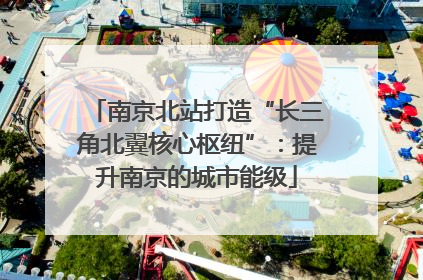 南京北站打造“长三角北翼核心枢纽”：提升南京的城市能级