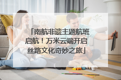 南航非遗主题航班启航！万米云端开启丝路文化奇妙之旅