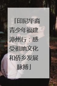 印尼华裔青少年福建漳州行：感受祖地文化和侨乡发展脉搏