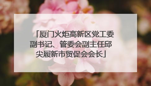 厦门火炬高新区党工委副书记、管委会副主任邱尖履新市贸促会会长