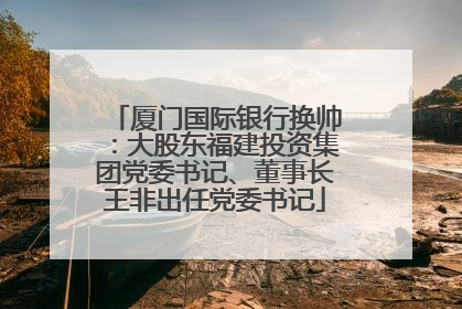 厦门国际银行换帅：大股东福建投资集团党委书记、董事长王非出任党委书记