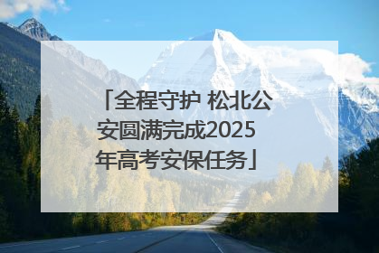 全程守护 松北公安圆满完成2025年高考安保任务