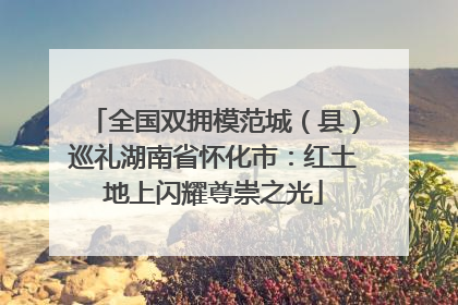 全国双拥模范城（县）巡礼湖南省怀化市：红土地上闪耀尊崇之光
