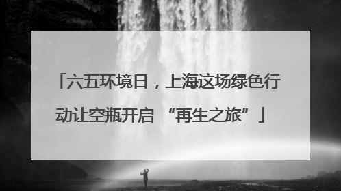 六五环境日，上海这场绿色行动让空瓶开启 “再生之旅”