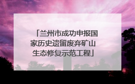 兰州市成功申报国家历史遗留废弃矿山生态修复示范工程