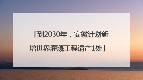 到2030年，安徽计划新增世界灌溉工程遗产1处