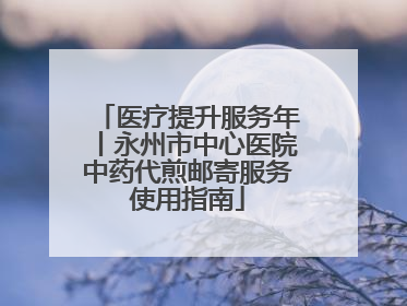 医疗提升服务年丨永州市中心医院中药代煎邮寄服务使用指南