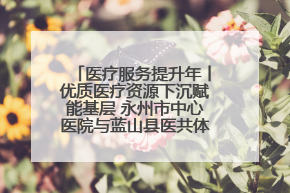 医疗服务提升年丨优质医疗资源下沉赋能基层 永州市中心医院与蓝山县医共体总院共筑健康屏障