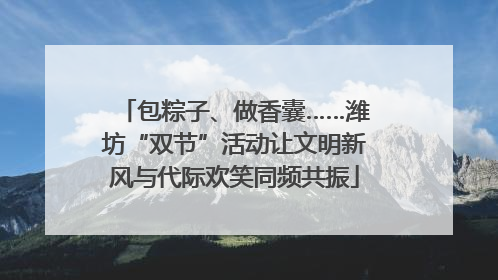 包粽子、做香囊……潍坊“双节”活动让文明新风与代际欢笑同频共振
