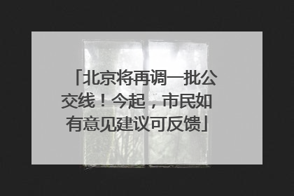北京将再调一批公交线！今起，市民如有意见建议可反馈