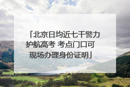 北京日均近七千警力护航高考 考点门口可现场办理身份证明