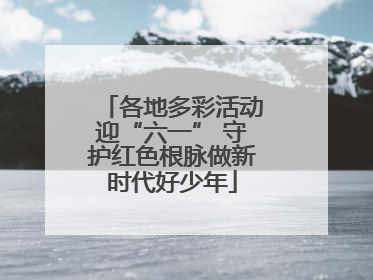 各地多彩活动迎“六一” 守护红色根脉做新时代好少年
