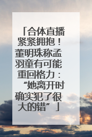 合体直播紧紧拥抱！董明珠称孟羽童有可能重回格力：“她离开时确实犯了很大的错”
