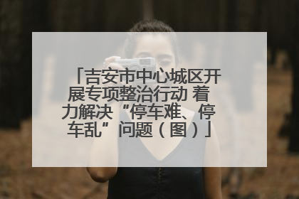 吉安市中心城区开展专项整治行动 着力解决“停车难、停车乱”问题（图）