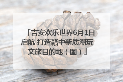 吉安欢乐世界6月1日启航 打造赣中新质潮玩文旅目的地（图）