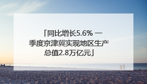 同比增长5.6% 一季度京津冀实现地区生产总值2.8万亿元