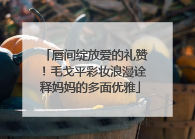 唇间绽放爱的礼赞！毛戈平彩妆浪漫诠释妈妈的多面优雅