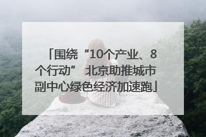围绕“10个产业、8个行动” 北京助推城市副中心绿色经济加速跑