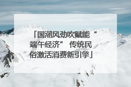 国潮风劲吹赋能“端午经济” 传统民俗激活消费新引擎