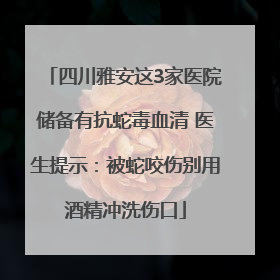 四川雅安这3家医院储备有抗蛇毒血清 医生提示：被蛇咬伤别用酒精冲洗伤口