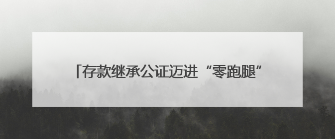 存款继承公证迈进“零跑腿”时代，河北在全国率先实现公证机构与银行数据实时交互