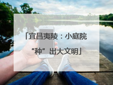 宜昌夷陵：小庭院“种”出大文明