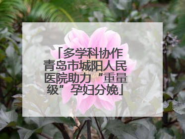 多学科协作 青岛市城阳人民医院助力“重量级”孕妇分娩