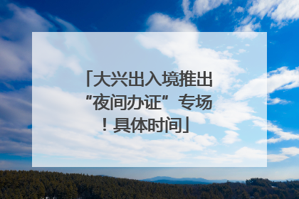 大兴出入境推出“夜间办证”专场！具体时间