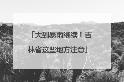 大到暴雨继续！吉林省这些地方注意