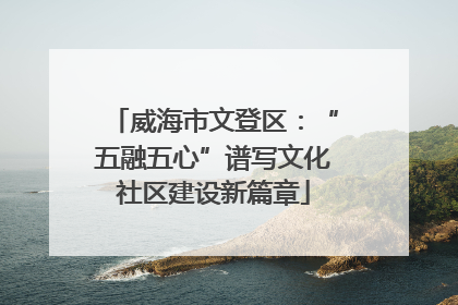 威海市文登区：“五融五心”谱写文化社区建设新篇章