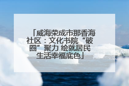 威海荣成市那香海社区：文化书院“破圈”聚力 绘就居民生活幸福底色