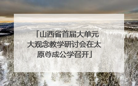 山西省首届大单元 大观念教学研讨会在太原尊成公学召开