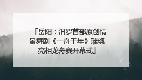 岳阳：汨罗首部原创情景舞剧《一舟千年》璀璨亮相龙舟赛开幕式