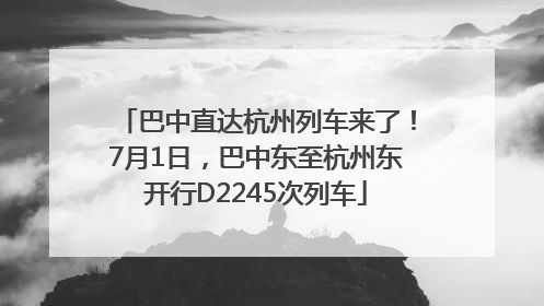 巴中直达杭州列车来了！7月1日，巴中东至杭州东开行D2245次列车