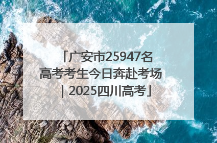 广安市25947名高考考生今日奔赴考场｜2025四川高考
