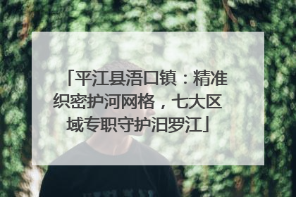 平江县浯口镇：精准织密护河网格，七大区域专职守护汨罗江